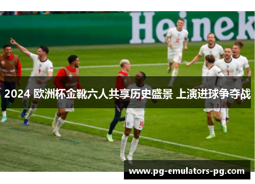 2024 欧洲杯金靴六人共享历史盛景 上演进球争夺战 2024 欧洲杯金靴六人共享历史盛景 上演进球争夺战